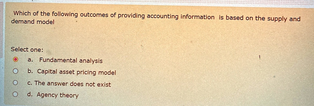 Which of the following outcomes of providing accounting information is based on the supply and demand model
Select one:
? a. Fundamental analysis
Ob. Capital asset pricing model
? c. The answer does not exist
d. Agency theory