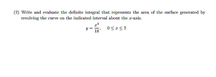 Write and evaluate the definite integral that represents the area of the surface generated by revolving the curve on the indicated interval about the x-axis.
y = x^3 / 18, 0 <= x <= 2