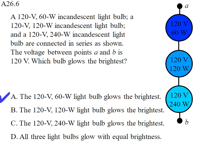 A26.6
A 120-V, 60-W incandescent light bulb; a 120-V, 120-W incandescent light bulb; and a 120-V, 240-W incandescent light bulb are connected in series as shown. The voltage between points a and b is 120 V. Which bulb glows the brightest?
a
120 V 60 W
120 V 120 W
120 V 240 W
b
A. The 120-V, 60-W light bulb glows the brightest.
B. The 120-V, 120-W light bulb glows the brightest.
C. The 120-V, 240-W light bulb glows the brightest.
D. All three light bulbs glow with equal brightness.