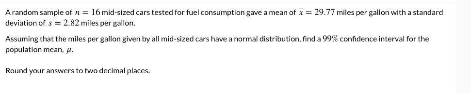 A random sample of n = 16 mid-sized cars tested for fuel consumption gave a mean of x? = 29.77 miles per gallon with a standard deviation of s = 2.82 miles per gallon.

Assuming that the miles per gallon given by all mid-sized cars have a normal distribution, find a 99% confidence interval for the population mean, ?.

Round your answers to two decimal places.