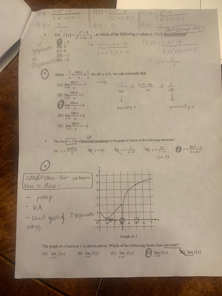 5. For f(x) = (x^2 - 4) / (x^2 + 2x - 3), at which of the following x values is f(x) discontinuous?
(A) -3
(B) 2
(C) 0
(D) -1
(E) -2

6. Since -1/x <= sinx/x <= 1/x for all x != 0, we can conclude that
(A) lim x->inf sinx/x = -1
(B) lim x->inf sinx/x = 1
(C) lim x->inf sinx/x = 0
(D) lim x->2 sinx/x = 1/2
(E) lim x->2 sinx/x = -1/2

7. The line y = 5 is a horizontal asymptote to the graph of which of the following functions?
(A) y = sin(5x) / x
(B) y = 5x
(C) y = 1 / (x-5)
(D) y = 5x / (1-x)
(E) y = (20x^2 - x) / (1 + 4x^2)

8. The graph of a function f is shown above. Which of the following limits does not exist?
(A) lim x->1- f(x)
(B) lim x->1 f(x)
(C) lim x->3- f(x)
(D) lim x->3 f(x)
(E) lim x->5 f(x)