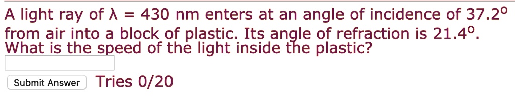A light ray of lambda = 430 nm enters at an angle of incidence of 37.2^circ from air into a block of plastic. Its angle of refraction is 21.4^circ. What is the speed of the light inside the plastic?
