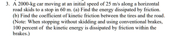 3. A 2000-kg car moving at an initial speed of 25 m/s along a horizontal road skids to a stop in 60 m. (a) Find the energy dissipated by friction. (b) Find the coefficient of kinetic friction between the tires and the road. (Note: When stopping without skidding and using conventional brakes, 100 percent of the kinetic energy is dissipated by friction within the brakes.)
