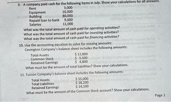 9. A company paid cash for the following items in July. Show your calculations for all answers.
Rent 3,000
Equipment 10,000
Building 80,000
Repaid loan to bank 9,000
Salaries 11,000
What was the total amount of cash paid for operating activities?
What was the total amount of cash paid for investing activities?
What was the total amount of cash paid for financing activities?
10. Use the accounting equation to solve for missing amounts:
Covington Company's balance sheet includes the following amounts:
Total Assets 12,800
Common Stock 5,500
Retained Earnings 4,800
What must be the amount of total liabilities? Show your calculations.
11. Tucson Company's balance sheet includes the following amounts:
Total Assets 55,000
Total Liabilities 18,200
Retained Earnings 14,100
What must be the amount of the Common Stock account? Show your calculations.
