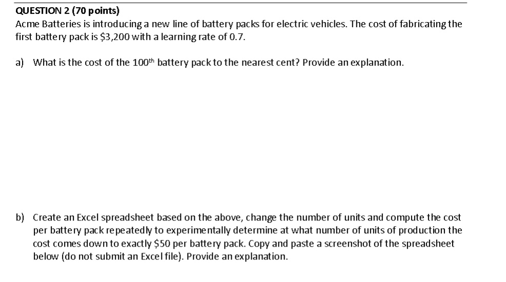 QUESTION 2 (70 points)
Acme Batteries is introducing a new line of battery packs for electric vehicles. The cost of fabricating the
first battery pack is 3,200 with a learning rate of 0.7.
a) What is the cost of the 100^thbattery pack to the nearest cent? Provide an explanation.
b) Create an Excel spreadsheet based on the above, change the number of units and compute the cost
per battery pack repeatedly to experimentally determine at what number of units of production the
cost comes down to exactly50 per battery pack. Copy and paste a screenshot of the spreadsheet
below (do not submit an Excel file). Provide an explanation.