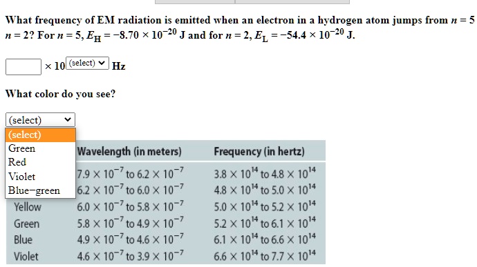 What frequency of EM radiation is emitted when an electron in a hydrogen atom jumps from n = 5 to n = 2? For n = 5, EH = -8.70 x 10^-20 J and for n = 2, EL = -54.4 x 10^-20 J.
x 10 Hz
What color do you see?
(select) (select) Green Red Violet Blue-green
Wavelength (in meters) Frequency (in hertz)
7.9 x 10^-7 to 6.2 x 10^-7 3.8 x 10^14 to 4.8 x 10^14
6.2 x 10^-7 to 6.0 x 10^-7 4.8 x 10^14 to 5.0 x 10^14
Yellow 6.0 x 10^-7 to 5.8 x 10^-7 5.0 x 10^14 to 5.2 x 10^14
Green 5.8 x 10^-7 to 4.9 x 10^-7 5.2 x 10^14 to 6.1 x 10^14
Blue 4.9 x 10^-7 to 4.6 x 10^-7 6.1 x 10^14 to 6.6 x 10^14
Violet 4.6 x 10^-7 to 3.9 x 10^-7 6.6 x 10^14 to 7.7 x 10^14