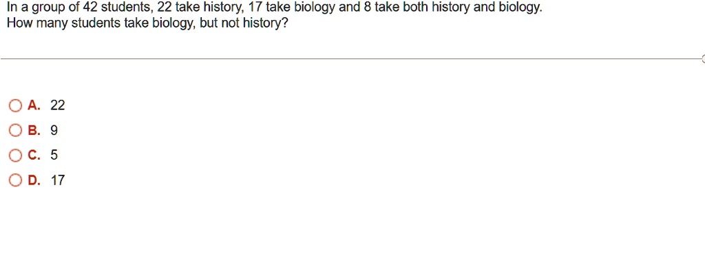 In a group of 42 students, 22 take history, 17 take biology and 8 take both history and biology.
How many students take biology, but not history?
A. 22
B. 9
C. 5
D. 17