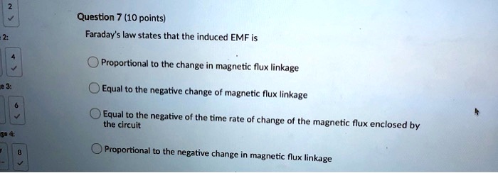Question 7 (10 points)
Faraday's law states that the induced EMF is
Proportional to the change in magnetic flux linkage
Equal to the negative change of magnetic flux linkage
Equal to the negative of the time rate of change of the magnetic flux enclosed by the circuit
Proportional to the negative change in magnetic flux linkage