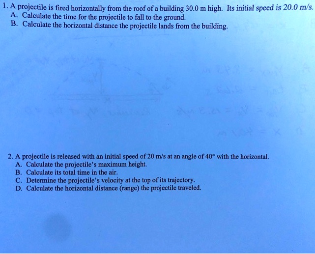 1. A projectile is fired horizontally from the roof of a building 30.0 m high. Its initial speed is 20.0 m/s.
A. Calculate the time for the projectile to fall to the ground.
B. Calculate the horizontal distance the projectile lands from the building.
2. A projectile is released with an initial speed of 20 m/s at an angle of 40° with the horizontal.
A. Calculate the projectile's maximum height.
B. Calculate its total time in the air.
C. Determine the projectile's velocity at the top of its trajectory.
D. Calculate the horizontal distance (range) the projectile traveled.