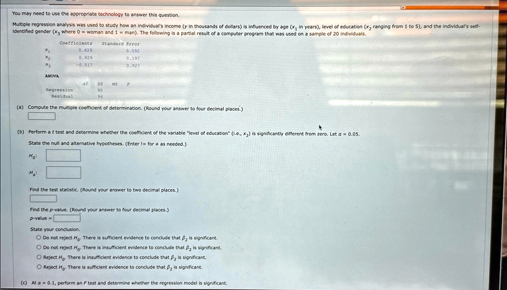 You may need to use the appropriate technology to answer this question.
Multiple regression analysis was used to study how an individual's income (y in thousands of dollars) is influenced by age (x1 in years), level of education (x2 ranging from 1 to 5), and the individual's self-
identified gender (x3 where 0 = woman and 1 = man). The following is a partial result of a computer program that was used on a sample of 20 individuals.
Coefficients	Standard Error
x1	0.629	0.092
x2	0.929	0.197
x3	-0.517	0.927
ANOVA
df	SS	MS	F
Regression		90		
Residual		96	
(a) Compute the multiple coefficient of determination. (Round your answer to four decimal places.)
(b) Perform a t test and determine whether the coefficient of the variable l̈evel of education(̈i.e., x2) is significantly different from zero. Let α = 0.05.
State the null and alternative hypotheses. (Enter != for ≠ as needed.)
H0:
Ha:
Find the test statistic. (Round your answer to two decimal places.)
Find the p-value. (Round your answer to four decimal places.)
p-value =
State your conclusion.
∘ Do not reject H0. There is sufficient evidence to conclude that β2 is significant.
∘ Do not reject H0. There is insufficient evidence to conclude that β2 is significant.
∘ Reject H0. There is insufficient evidence to conclude that β2 is significant.
∘ Reject H0. There is sufficient evidence to conclude that β2 is significant.
(c) At α = 0.1, perform an F test and determine whether the regression model is significant.