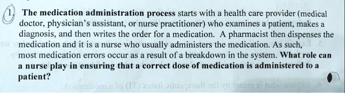 The medication administration process starts with a health care provider (medical doctor, physician's assistant, or nurse practitioner) who examines a patient, makes a diagnosis, and then writes the order for a medication. A pharmacist then dispenses the medication and it is a nurse who usually administers the medication. As such, most medication errors occur as a result of a breakdown in the system. What role can a nurse play in ensuring that a correct dose of medication is administered to a patient?