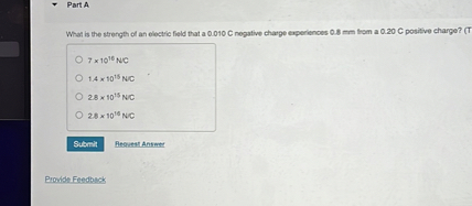 Part A

What is the strength of an electric field that a 0.010 C negative charge experiences 0.8 mm from a 0.20 C positive charge?

7 x 10^16 N/C
1.4 x 10^15 N/C
2.8 x 10^15 N/C
2.8 x 10^16 N/C