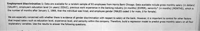 Employment Discrimination 1: Data are available for a random sample of 93 employees from Harris Bank Chicago. Data available include gross monthly salary (in dollars) (SALARY), employee's education level (in years) (EDUC), previous work experience in the banking industry (in months) (EXPER), seniority* (in months) (MONTHS), which is the number of months after January 1, 1969, that the individual was hired, and employee gender (MALES coded 1 for male, 0 for female).

We are especially concerned with whether there is evidence of gender discrimination with respect to salary at the bank. However, it is important to control for other factors that impact salary such as education level, experience level, and seniority within the company. Therefore, build a regression model to predict gross monthly salary on all four explanatory variables. Use the results to answer the following questions.