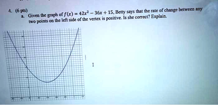 4. (6 pts)
a. Given the graph of f(x) = 42x² - 36x + 15, Betty says that the rate of change between any
two points on the left side of the vertex is positive. Is she correct? Explain.