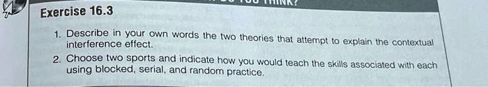 Exercise 16.3
1. Describe in your own words the two theories that attempt to explain the contextual
interference effect.
2. Choose two sports and indicate how you would teach the skills associated with each
using blocked, serial, and random practice.