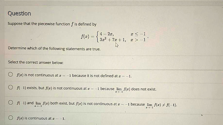 Question
Suppose that the piecewise function f is defined by
f(x) = 
4 - 2x, x <= -1
3x^2 + 7x + 1, x > -1
Determine which of the following statements are true.
Select the correct answer below:
f(x) is not continuous at x = -1 because it is not defined at x = -1.
f(-1) exists, but f(x) is not continuous at x = -1 because lim x->-1 f(x) does not exist.
f(-1) and lim x->-1 f(x) both exist, but f(x) is not continuous at x = -1 because lim x->-1 f(x) != f(-1).
f(x) is continuous at x = -1.
