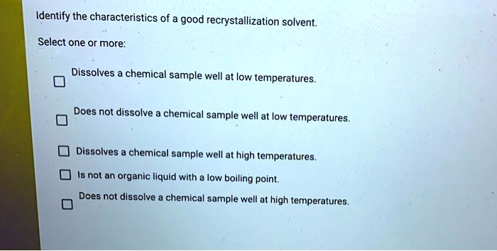 Identify the characteristics of a good recrystallization solvent.
Select one or more:
Dissolves a chemical sample well at low temperatures.
Does not dissolve a chemical sample well at low temperatures.
Dissolves a chemical sample well at high temperatures.
Is not an organic liquid with a low boiling point.
Does not dissolve a chemical sample well at high temperatures.