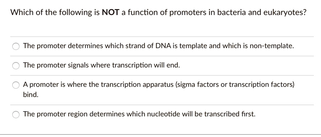 Which of the following is NOT a function of promoters in bacteria and eukaryotes?
The promoter determines which strand of DNA is template and which is non-template.
The promoter signals where transcription will end.
A promoter is where the transcription apparatus (sigma factors or transcription factors) bind.
The promoter region determines which nucleotide will be transcribed first.