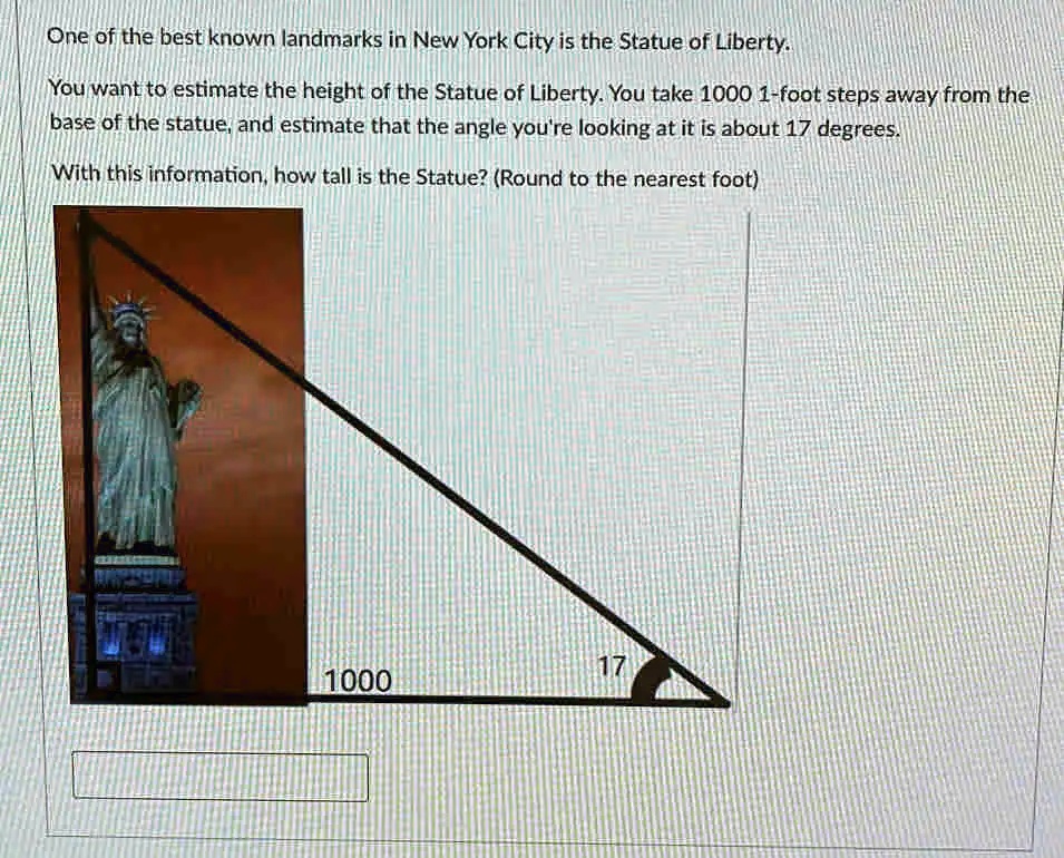 One of the best known landmarks in New York City is the Statue of Liberty.
You want to estimate the height of the Statue of Liberty. You take 1000 1-foot steps away from the
base of the statue, and estimate that the angle you're looking at it is about 17 degrees.
With this information, how tall is the Statue? (Round to the nearest foot)