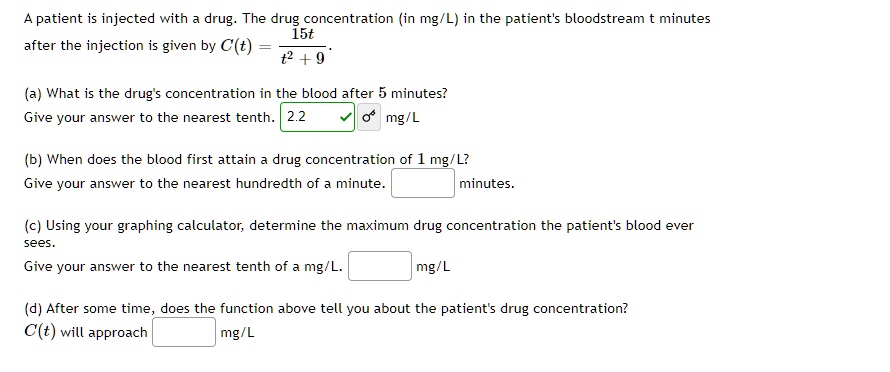 A patient is injected with a drug. The drug concentration (in mg/L) in the patient's bloodstream t minutes
after the injection is given by C(t) = frac15tt^2 + 9 
(a) What is the drug's concentration in the blood after 5 minutes?
Give your answer to the nearest tenth. 2.2 mg/L
(b) When does the blood first attain a drug concentration of 1 mg/L?
Give your answer to the nearest hundredth of a minute.  minutes.
(c) Using your graphing calculator, determine the maximum drug concentration the patient's blood ever
sees.
Give your answer to the nearest tenth of a mg/L.  mg/L
(d) After some time, does the function above tell you about the patient's drug concentration?
C(t) will approach  mg/L