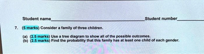 7. (5 marks) Consider a family of three children.
(a) (2.5 marks) Use a tree diagram to show all of the possible outcomes.
(b) (2.5 marks) Find the probability that this family has at least one child of each gender.