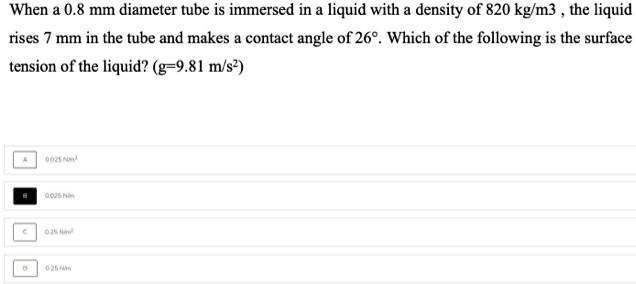 When a 0.8 mm diameter tube is immersed in a liquid with a density of 820 kg/m^3, the liquid
rises 7 mm in the tube and makes a contact angle of 26°. Which of the following is the surface
tension of the liquid? (g=9.81 m/s^2)
0.025 Nm^-1
0.025 Nm^-1
0.25 Nm^-1
0.25 Nm^-1