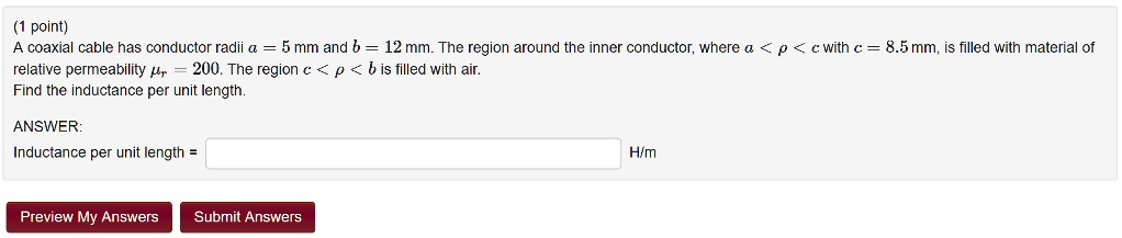 (1 point)
A coaxial cable has conductor radii a = 5 mm and b = 12 mm. The region around the inner conductor, where a < ho < c with c = 8.5 mm, is filled with material of relative permeability mur = 200. The region c < ho < b is filled with air.
Find the inductance per unit length.
ANSWER:
Inductance per unit length =  H/m