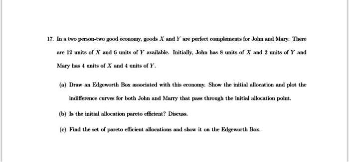 17. In a two person-two good economy, goods X and Y are perfect complements for John and Mary. There
are 12 units of X and 6 units of Y available. Initially, John has 8 units of X and 2 units of Y and
Mary has 4 units of X and 4 units of Y.
(a) Draw an Edgeworth Box associated with this economy. Show the initial allocation and plot the
indifference curves for both John and Marry that pass through the initial allocation point.
(b) Is the initial allocation pareto efficient? Discuss.
(c) Find the set of pareto efficient allocations and show it on the Edgeworth Box.