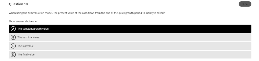 When using the firm valuation model, the present value of the cash flows from the end of the quick growth period to infinity is called?
A) The constant growth value.
B) The terminal value.
C) The last value.
D) The final value.