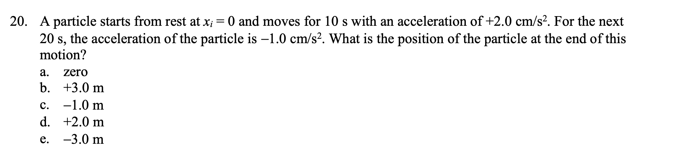 20. A particle starts from rest at xi = 0 and moves for 10 s with an acceleration of +2.0 cm/s2. For the next 20 s, the acceleration of the particle is -1.0 cm/s2. What is the position of the particle at the end of this motion?
a. zero
b. +3.0 m
c. -1.0 m
d. +2.0 m
e. -3.0 m