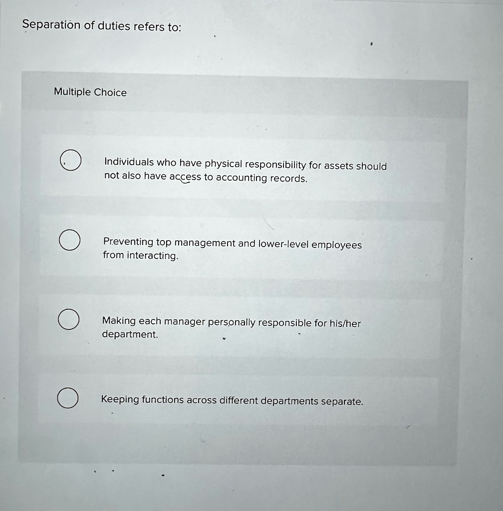 Separation of duties refers to:
Multiple Choice
Individuals who have physical responsibility for assets should
not also have access to accounting records.
Preventing top management and lower-level employees
from interacting.
Making each manager personally responsible for his/her
department.
Keeping functions across different departments separate.
