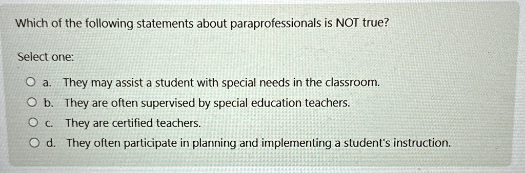 Which of the following statements about paraprofessionals is NOT true?
Select one:
O a. They may assist a student with special needs in the classroom.
O b. They are often supervised by special education teachers.
O c. They are certified teachers.
O d. They often participate in planning and implementing a student's instruction.