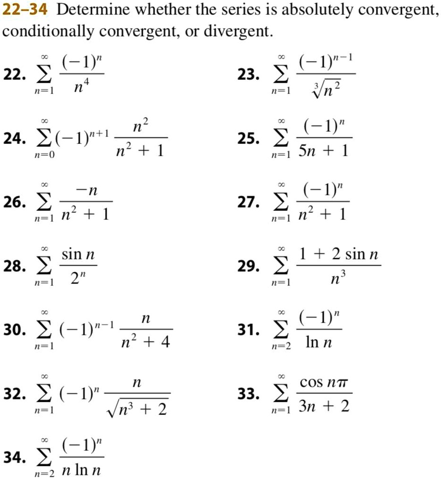 22-34 Determine whether the series is absolutely convergent, conditionally convergent, or divergent.
22. sumn=1^infty frac(-1)^nn^4
23. sumn=1^infty frac(-1)^n-1sqrt[3]n^2
24. sumn=0^infty (-1)^n+1 fracn^2n^2 + 1
25. sumn=1^infty frac(-1)^n5n + 1
26. sumn=1^infty frac-nn^2 + 1
27. sumn=1^infty frac(-1)^nn^2 + 1
28. sumn=1^infty fracsin n2^n
29. sumn=1^infty frac1 + 2 sin nn^3
30. sumn=1^infty (-1)^n-1 fracnn^2 + 4
31. sumn=2^infty frac(-1)^nln n
32. sumn=1^infty (-1)^n fracnsqrtn^3 + 2
33. sumn=1^infty fraccos npi3n + 2
34. sumn=2^infty frac(-1)^nn ln n