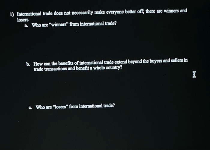 1) International trade does not necessarily make everyone better off; there are winners and
losers.
a. Who are "winners" from international trade?
b. How can the benefits of international trade extend beyond the buyers and sellers in
trade transactions and benefit a whole country?
c. Who are "losers" from international trade?
