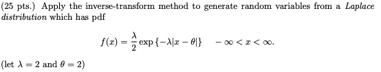 Apply the inverse-transform method to generate random variables from a Laplace distribution which has pdf

f(x) = ?/2 exp -?|x - ?| -? < x < ?.

(let ? = 2 and ? = 2)