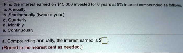 Find the interest earned on 15,000 invested for 6 years at 5% interest compounded as follows.
a. Annually
b. Semiannually (twice a year)
c. Quarterly
d. Monthly
e. Continuously
a. Compounding annually, the interest earned is.
(Round to the nearest cent as needed.)