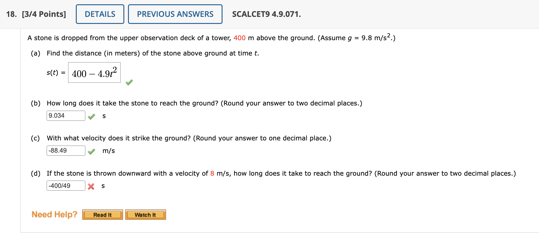 A stone is dropped from the upper observation deck of a tower, 400 m above the ground. (Assume g = 9.8 m/s².)
(a) Find the distance (in meters) of the stone above ground at time t.
s(t) = 400 - 4.9t²
(b) How long does it take the stone to reach the ground? (Round your answer to two decimal places.)
9.034 s
(c) With what velocity does it strike the ground? (Round your answer to one decimal place.)
-88.49 m/s
(d) If the stone is thrown downward with a velocity of 8 m/s, how long does it take to reach the ground? (Round your answer to two decimal places.)
-400/49 s
Need Help?