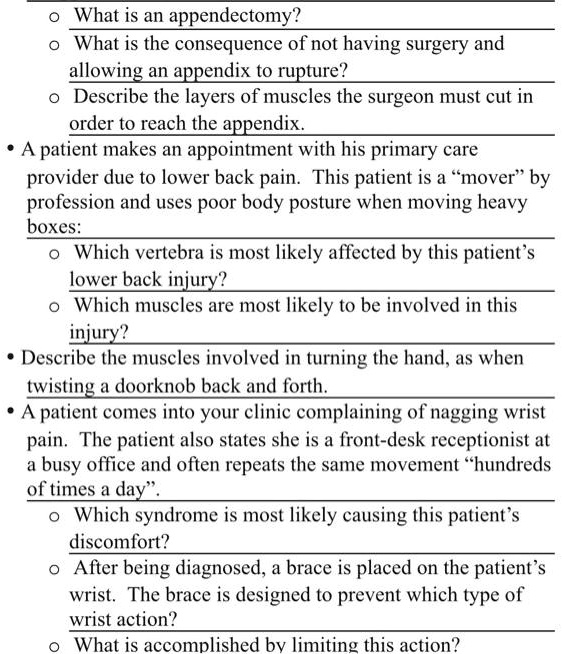 • What is an appendectomy?
• What is the consequence of not having surgery and
allowing an appendix to rupture?
• Describe the layers of muscles the surgeon must cut in
order to reach the appendix.
• A patient makes an appointment with his primary care
provider due to lower back pain. This patient is a "mover" by
profession and uses poor body posture when moving heavy
boxes:
• Which vertebra is most likely affected by this patient's
lower back injury?
• Which muscles are most likely to be involved in this
injury?
• Describe the muscles involved in turning the hand, as when
twisting a doorknob back and forth.
• A patient comes into your clinic complaining of nagging wrist
pain. The patient also states she is a front-desk receptionist at
a busy office and often repeats the same movement "hundreds
of times a day".
• Which syndrome is most likely causing this patient's
discomfort?
• After being diagnosed, a brace is placed on the patient's
wrist. The brace is designed to prevent which type of
wrist action?
• What is accomplished by limiting this action?