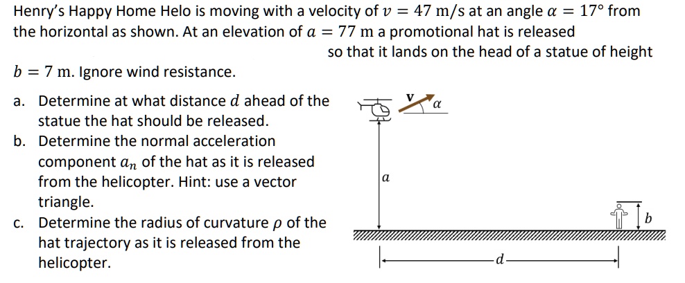 Henry's Happy Home Helo is moving with a velocity of v = 47  m/s at an angle α = 17^∘ from the horizontal as shown. At an elevation of a = 77  m a promotional hat is released so that it lands on the head of a statue of height b = 7  m. Ignore wind resistance.
a. Determine at what distance d ahead of the statue the hat should be released.
b. Determine the normal acceleration component an of the hat as it is released from the helicopter. Hint: use a vector triangle.
c. Determine the radius of curvature ρ of the hat trajectory as it is released from the helicopter.