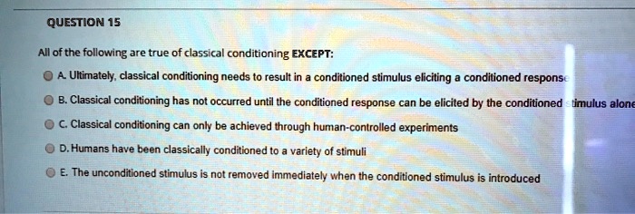 All of the following are true of classical conditioning EXCEPT:
A. Ultimately, classical conditioning needs to result in a conditioned stimulus eliciting a conditioned response
B. Classical conditioning has not occurred until the conditioned response can be elicited by the conditioned stimulus alone
C. Classical conditioning can only be achieved through human-controlled experiments
D. Humans have been classically conditioned to a variety of stimuli
E. The unconditioned stimulus is not removed immediately when the conditioned stimulus is introduced