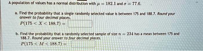 A population of values has a normal distribution with mu = 182.1 and sigma = 77.6.
a. Find the probability that a single randomly selected value is between 175 and 188.7. Round your
answer to four decimal places.
P(175 < X < 188.7) = 
b. Find the probability that a randomly selected sample of size n = 234 has a mean between 175 and
188.7. Round your answer to four decimal places.
P(175 < M < 188.7) =