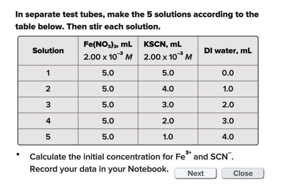 In separate test tubes, make the 5 solutions according to the table below. Then stir each solution.
Solution
Fe(NO3)3, mL
2.00 x 10^-3 M
KSCN, mL
2.00 x 10^-3 M
DI water, mL
1
5.0
5.0
0.0
2
5.0
4.0
1.0
3
5.0
3.0
2.0
4
5.0
2.0
3.0
5
5.0
1.0
4.0
Calculate the initial concentration for Fe^3+ and SCN^-.
Record your data in your Notebook.