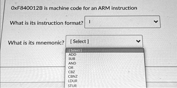 Texts: OxF840012B is machine code for an ARM instruction.
What is its instruction format?
What is its mnemonic? [Select]
Select: ADD SUB AND OR CBZ CBNZ LDUR STUR