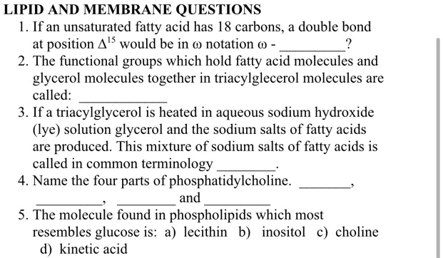 LIPID AND MEMBRANE QUESTIONS
1. If an unsaturated fatty acid has 18 carbons, a double bond at position ?15 would be in ? notation ? - ?
2. The functional groups which hold fatty acid molecules and glycerol molecules together in triacylglycerol molecules are called: 
3. If a triacylglycerol is heated in aqueous sodium hydroxide (lye) solution glycerol and the sodium salts of fatty acids are produced. This mixture of sodium salts of fatty acids is called in common terminology .
4. Name the four parts of phosphatidylcholine. , ,  and 
5. The molecule found in phospholipids which most resembles glucose is: a) lecithin b) inositol c) choline d) kinetic acid