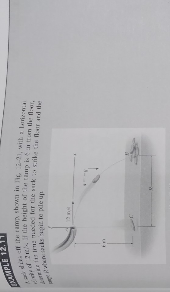 XXAMPLE 12.11
A sack slides off the ramp, shown in Fig. 12-21, with a horizontal ielocity of 12  m / s. If the height of the ramp is 6  m from the floor, jetermine the time needed for the sack to strike the floor and the