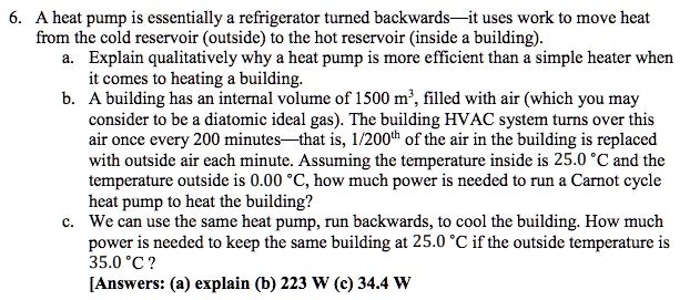 6. A heat pump is essentially a refrigerator turned backwards—it uses work to move heat
from the cold reservoir (outside) to the hot reservoir (inside a building).
a. Explain qualitatively why a heat pump is more efficient than a simple heater when
it comes to heating a building.
b. A building has an internal volume of 1500 m^3, filled with air (which you may
consider to be a diatomic ideal gas). The building HVAC system turns over this
air once every 200 minutes—that is, 1/200th of the air in the building is replaced
with outside air each minute. Assuming the temperature inside is 25.0 ^∘C and the
temperature outside is 0.00 ^∘C, how much power is needed to run a Carnot cycle
heat pump to heat the building?
c. We can use the same heat pump, run backwards, to cool the building. How much
power is needed to keep the same building at 25.0 ^∘C if the outside temperature is
35.0 ^∘C?
[Answers: (a) explain (b) 223 W (c) 34.4 W