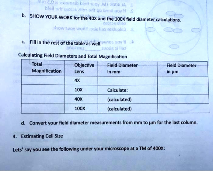 b. SHOW YOUR WORK for the 40X and the 100X field diameter calculations.

c. Fill in the rest of the table as well.

Calculating Field Diameters and Total Magnification
Total Magnification | Objective Lens | Field Diameter in mm | Field Diameter in ?m
— | 4X | | 
— | 10X | Calculate: |
— | 40X | (calculated) |
— | 100X | (calculated) |

d. Convert your field diameter measurements from mm to ?m for the last column.

4. Estimating Cell Size

Lets' say you see the following under your microscope at a TM of 400X:
