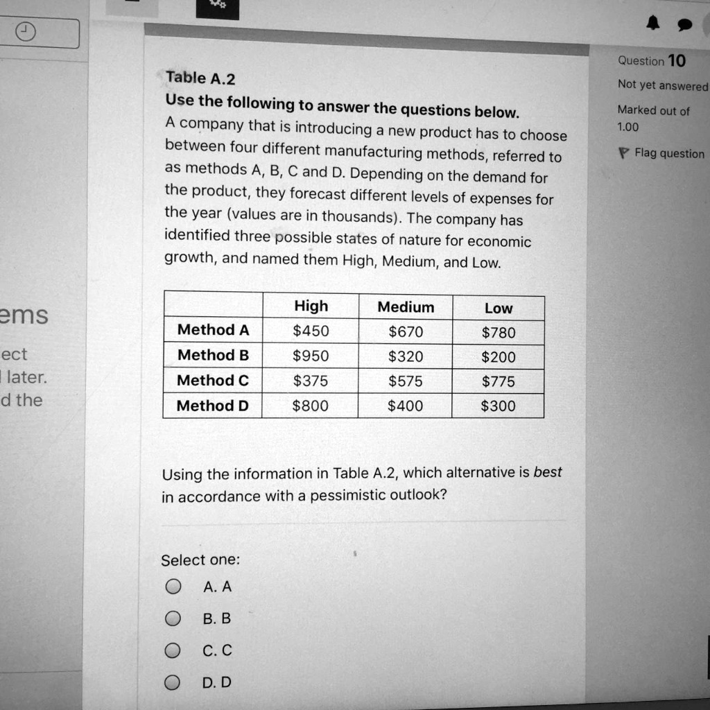 Table A.2
Use the following to answer the questions below.
A company that is introducing a new product has to choose
between four different manufacturing methods, referred to
as methods A, B, C and D. Depending on the demand for
the product, they forecast different levels of expenses for
the year (values are in thousands). The company has
identified three possible states of nature for economic
growth, and named them High, Medium, and Low.
High	Medium	Low
Method A	450670	780
Method B950	320200
Method C	375575	775
Method D800	400300
Using the information in Table A.2, which alternative is best
in accordance with a pessimistic outlook?
Select one:
A. A
B. B
C. C
D. D