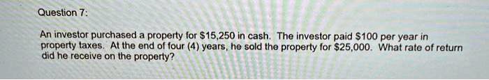 Question 7:
An investor purchased a property for 15,250 in cash. The investor paid100 per year in
property taxes. At the end of four (4) years, he sold the property for 25,000. What rate of return
did he receive on the property?