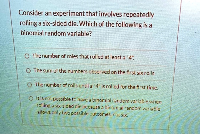 Consider an experiment that involves repeatedly
rolling a six-sided die. Which of the following is a
binomial random variable?

The number of rolls that rolled at least a "4".
The sum of the numbers observed on the first six rolls.
The number of rolls until a "4" is rolled for the first time.
It is not possible to have a binomial random variable when
rolling a six-sided die because a binomial random variable
allows only two possible outcomes, not six.